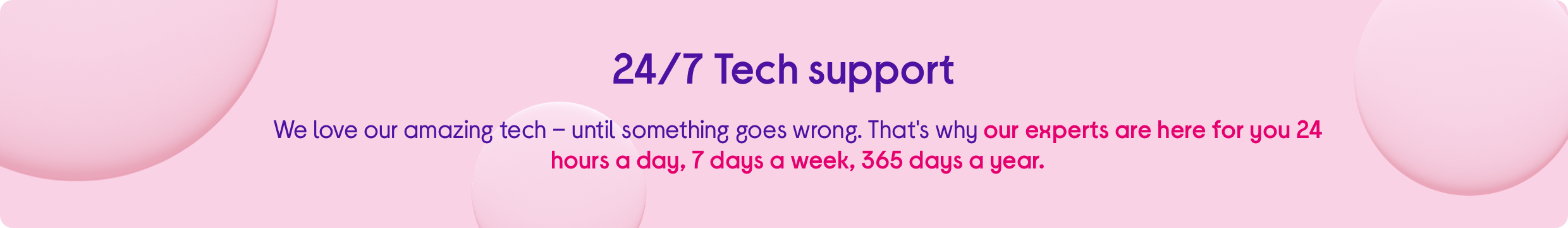 We love our amazing tech – until something goes wrong. That's why our experts are here for you 24 hours a day, 7 days a week, 365 days a year. 