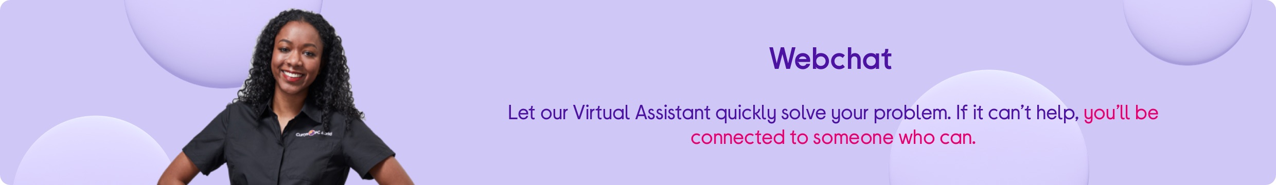 Webchat. Let our virtual assistant quickly solve your problem. If it can't help, you'll be connected to someone who can.